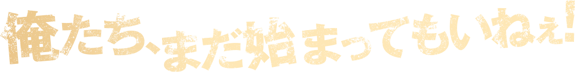 俺たち、まだ始まってもいねぇ！